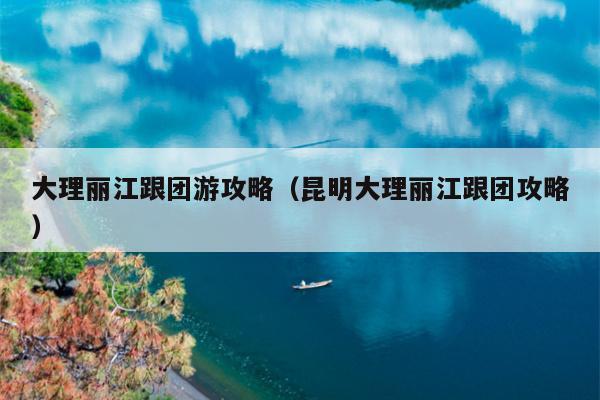 大理丽江跟团游攻略（昆明大理丽江跟团攻略）
