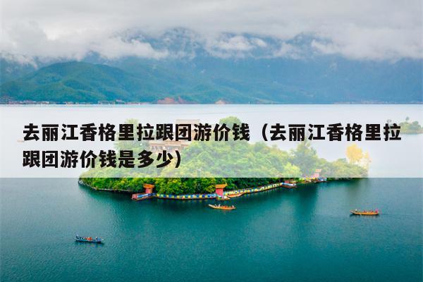 去丽江香格里拉跟团游价钱（去丽江香格里拉跟团游价钱是多少）