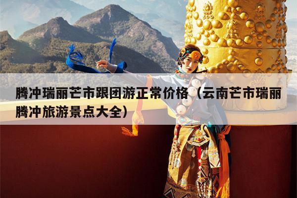 腾冲瑞丽芒市跟团游正常价格（云南芒市瑞丽腾冲旅游景点大全）