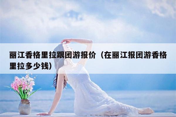 丽江香格里拉跟团游报价（在丽江报团游香格里拉多少钱）