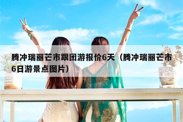 腾冲瑞丽芒市跟团游报价6天（腾冲瑞丽芒市6日游景点图片）