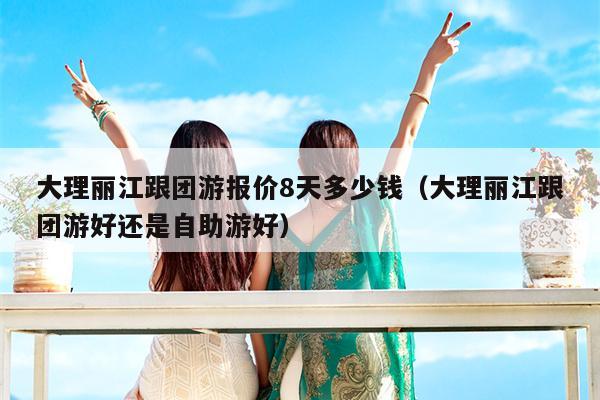 大理丽江跟团游报价8天多少钱（大理丽江跟团游好还是自助游好）