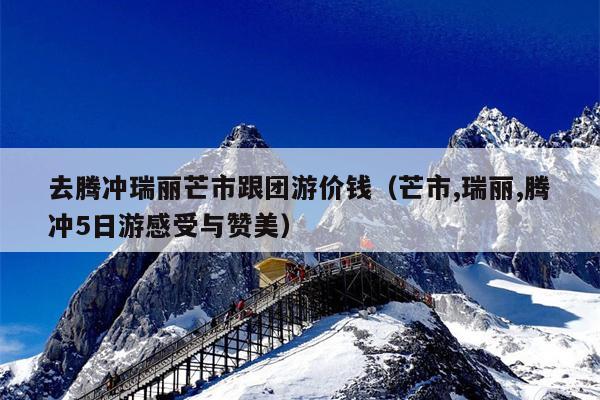 去腾冲瑞丽芒市跟团游价钱（芒市,瑞丽,腾冲5日游感受与赞美）