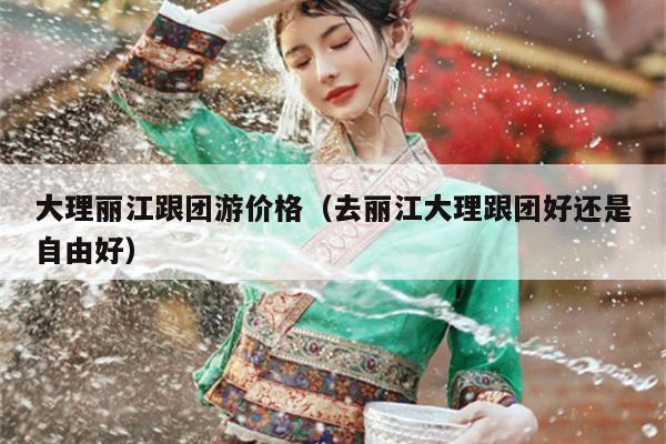 大理丽江跟团游价格（去丽江大理跟团好还是自由好）