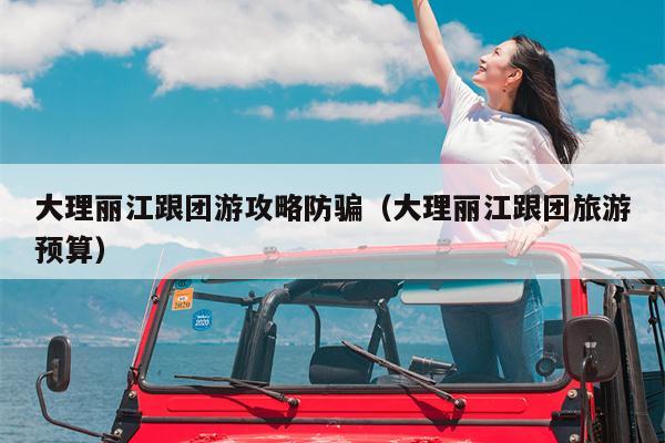 大理丽江跟团游攻略防骗（大理丽江跟团旅游预算）