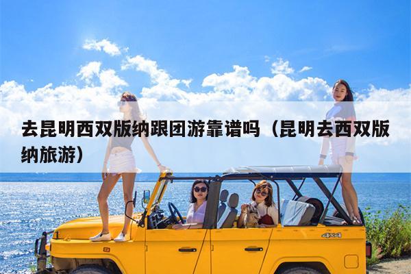 去昆明西双版纳跟团游靠谱吗（昆明去西双版纳旅游）