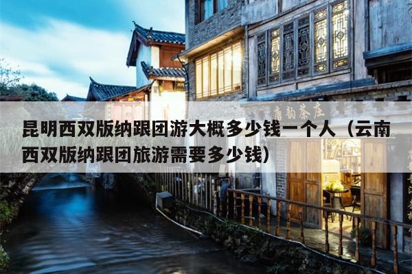 昆明西双版纳跟团游大概多少钱一个人（云南西双版纳跟团旅游需要多少钱）