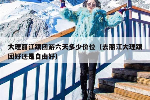 大理丽江跟团游六天多少价位（去丽江大理跟团好还是自由好）