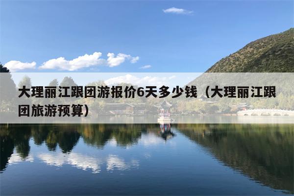 大理丽江跟团游报价6天多少钱（大理丽江跟团旅游预算）
