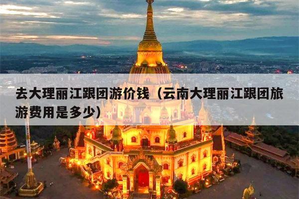 去大理丽江跟团游价钱（云南大理丽江跟团旅游费用是多少）