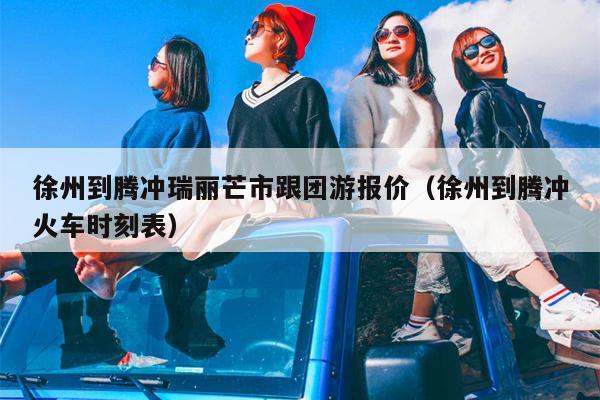 徐州到腾冲瑞丽芒市跟团游报价（徐州到腾冲火车时刻表）