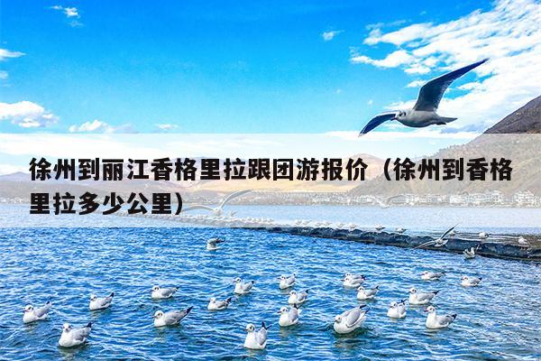徐州到丽江香格里拉跟团游报价（徐州到香格里拉多少公里）