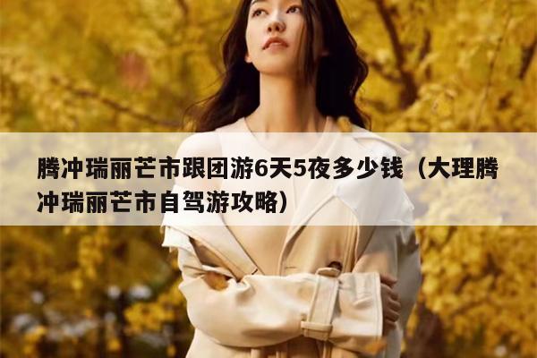 腾冲瑞丽芒市跟团游6天5夜多少钱（大理腾冲瑞丽芒市自驾游攻略）