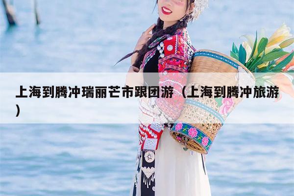 上海到腾冲瑞丽芒市跟团游（上海到腾冲旅游）