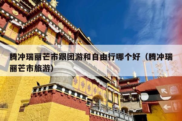 腾冲瑞丽芒市跟团游和自由行哪个好（腾冲瑞丽芒市旅游）