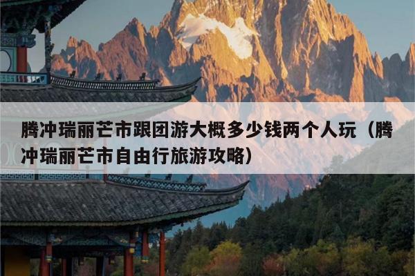 腾冲瑞丽芒市跟团游大概多少钱两个人玩（腾冲瑞丽芒市自由行旅游攻略）