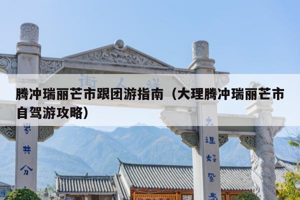 腾冲瑞丽芒市跟团游指南（大理腾冲瑞丽芒市自驾游攻略）
