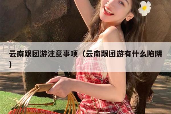 云南跟团游注意事项（云南跟团游有什么陷阱）