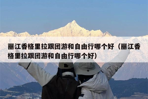 丽江香格里拉跟团游和自由行哪个好（丽江香格里拉跟团游和自由行哪个好）