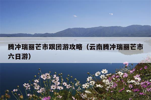 腾冲瑞丽芒市跟团游攻略（云南腾冲瑞丽芒市六日游）