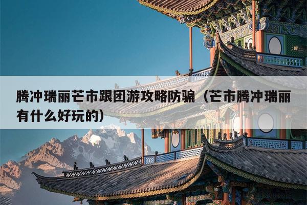 腾冲瑞丽芒市跟团游攻略防骗（芒市腾冲瑞丽有什么好玩的）