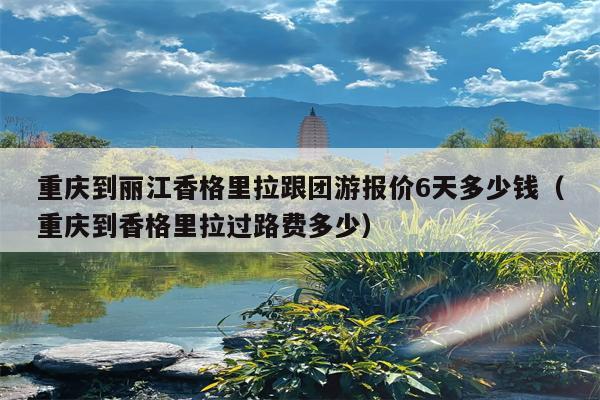 重庆到丽江香格里拉跟团游报价6天多少钱（重庆到香格里拉过路费多少）