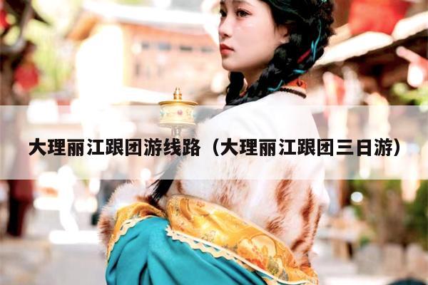 大理丽江跟团游线路（大理丽江跟团三日游）