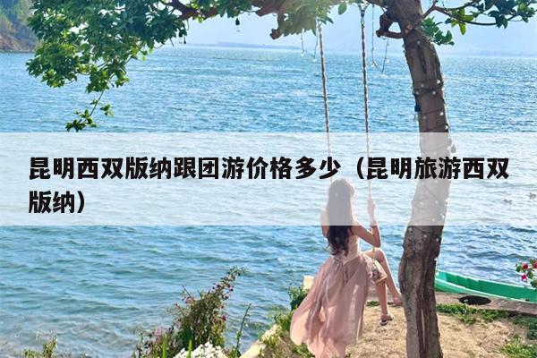 昆明西双版纳跟团游价格多少（昆明旅游西双版纳）