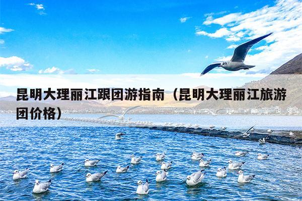 昆明大理丽江跟团游指南（昆明大理丽江旅游团价格）