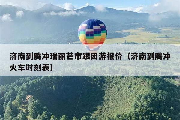 济南到腾冲瑞丽芒市跟团游报价（济南到腾冲火车时刻表）