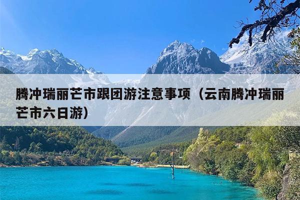 腾冲瑞丽芒市跟团游注意事项（云南腾冲瑞丽芒市六日游）