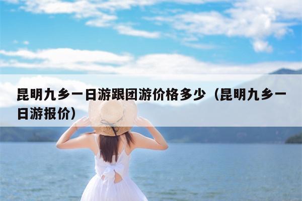 昆明九乡一日游跟团游价格多少（昆明九乡一日游报价）