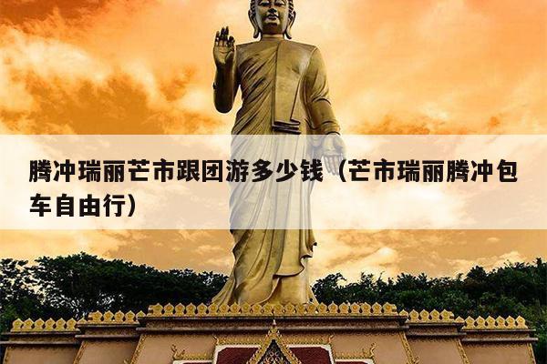 腾冲瑞丽芒市跟团游多少钱（芒市瑞丽腾冲包车自由行）