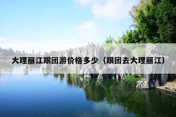 大理丽江跟团游价格多少（跟团去大理丽江）