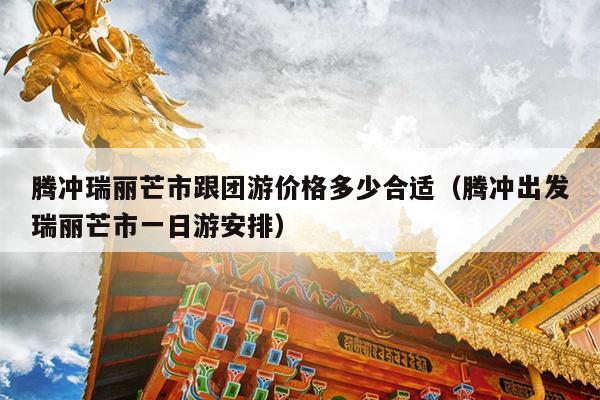 腾冲瑞丽芒市跟团游价格多少合适（腾冲出发瑞丽芒市一日游安排）