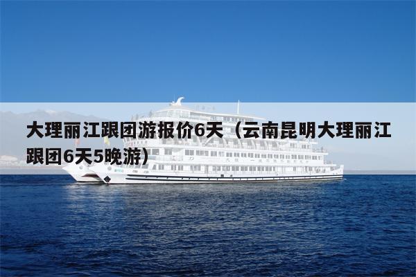 大理丽江跟团游报价6天（云南昆明大理丽江跟团6天5晚游）