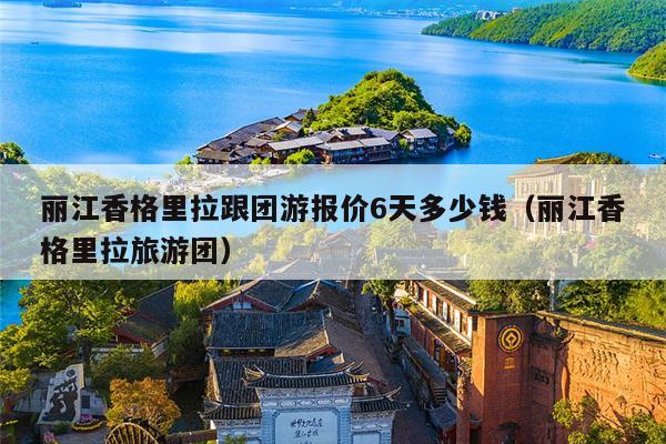 丽江香格里拉跟团游报价6天多少钱（丽江香格里拉旅游团）