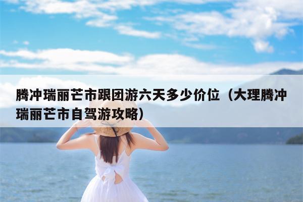 腾冲瑞丽芒市跟团游六天多少价位（大理腾冲瑞丽芒市自驾游攻略）