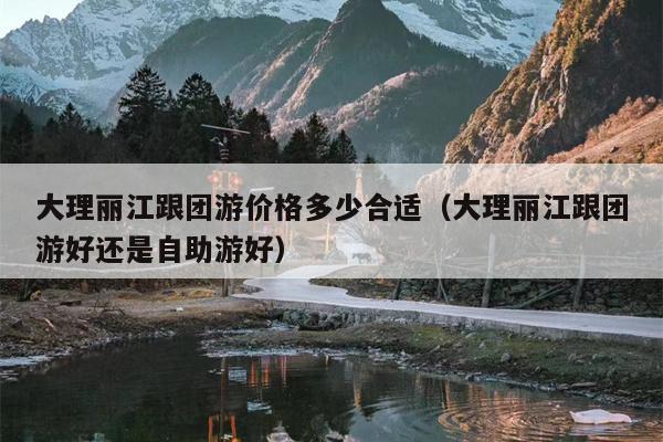 大理丽江跟团游价格多少合适（大理丽江跟团游好还是自助游好）