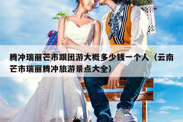 腾冲瑞丽芒市跟团游大概多少钱一个人（云南芒市瑞丽腾冲旅游景点大全）