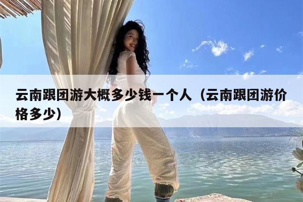 云南跟团游大概多少钱一个人（云南跟团游价格多少）