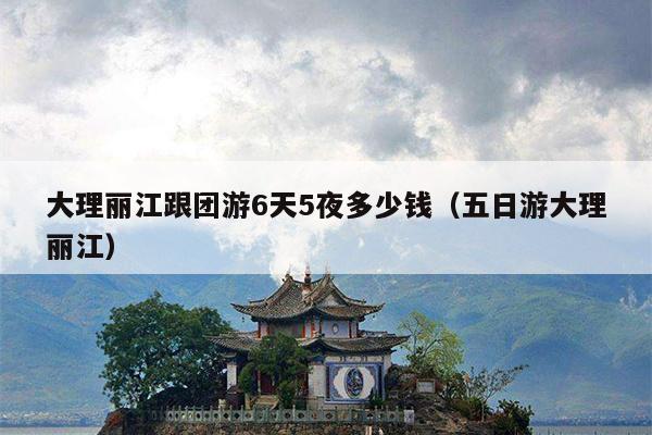 大理丽江跟团游6天5夜多少钱（五日游大理丽江）
