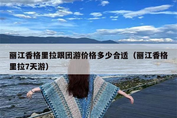 丽江香格里拉跟团游价格多少合适（丽江香格里拉7天游）