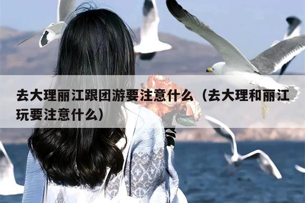 去大理丽江跟团游要注意什么（去大理和丽江玩要注意什么）
