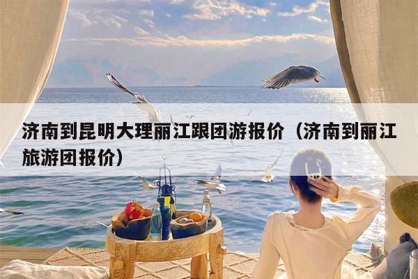 济南到昆明大理丽江跟团游报价（济南到丽江旅游团报价）