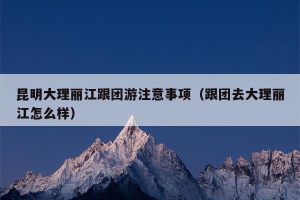 昆明大理丽江跟团游注意事项（跟团去大理丽江怎么样）