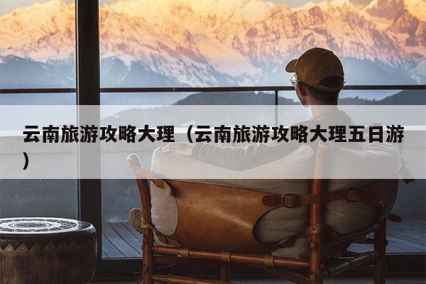 云南旅游攻略大理（云南旅游攻略大理五日游）