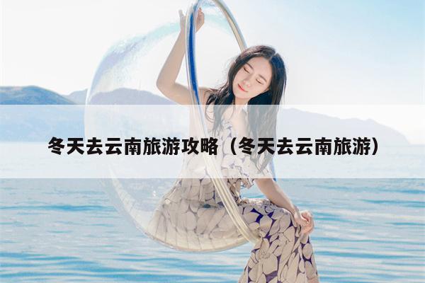 冬天去云南旅游攻略（冬天去云南旅游）
