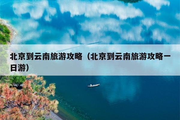北京到云南旅游攻略（北京到云南旅游攻略一日游）