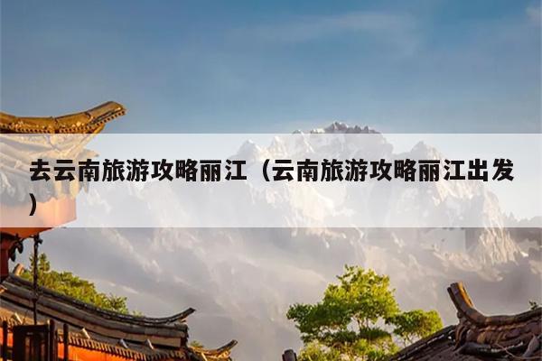 去云南旅游攻略丽江（云南旅游攻略丽江出发）